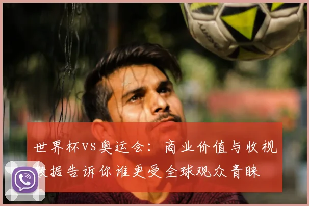 世界杯vs奥运会:商业价值与收视数据告诉你谁更受全球观众青睐
