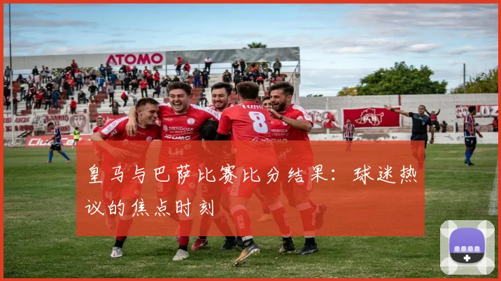 皇马与巴萨比赛比分结果：球迷热议的焦点时刻