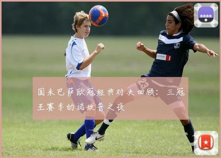 国米巴萨欧冠经典对决回顾:三冠王赛季的诺坎普之夜