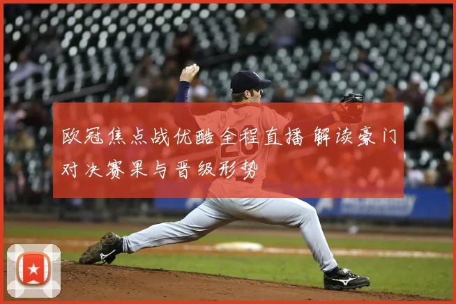 欧冠焦点战优酷全程直播 解读豪门对决赛果与晋级形势