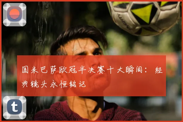 国米巴萨欧冠半决赛十大瞬间:经典镜头永恒铭记