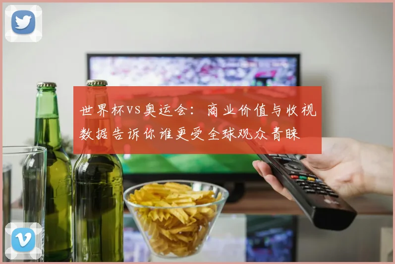 世界杯vs奥运会：商业价值与收视数据告诉你谁更受全球观众青睐