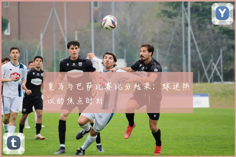 皇马与巴萨比赛比分结果：球迷热议的焦点时刻