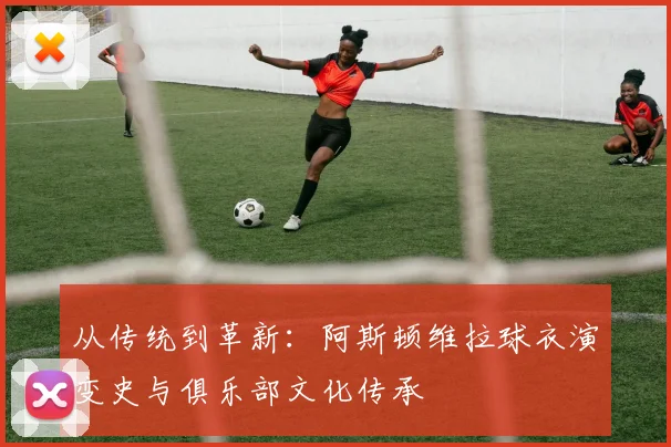 从传统到革新:阿斯顿维拉球衣演变史与俱乐部文化传承