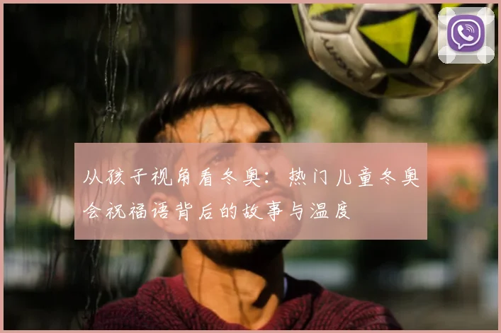 从孩子视角看冬奥:热门儿童冬奥会祝福语背后的故事与温度