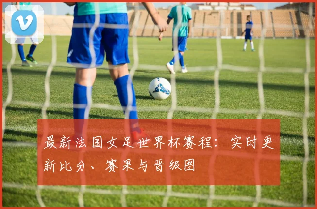 最新法国女足世界杯赛程：实时更新比分、赛果与晋级图