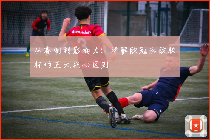 从赛制到影响力：详解欧冠和欧联杯的五大核心区别