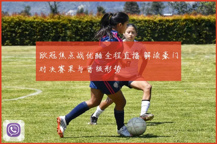 欧冠焦点战优酷全程直播 解读豪门对决赛果与晋级形势